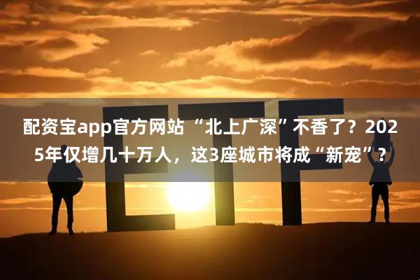 配资宝app官方网站 “北上广深”不香了？2025年仅增几十万人，这3座城市将成“新宠”？