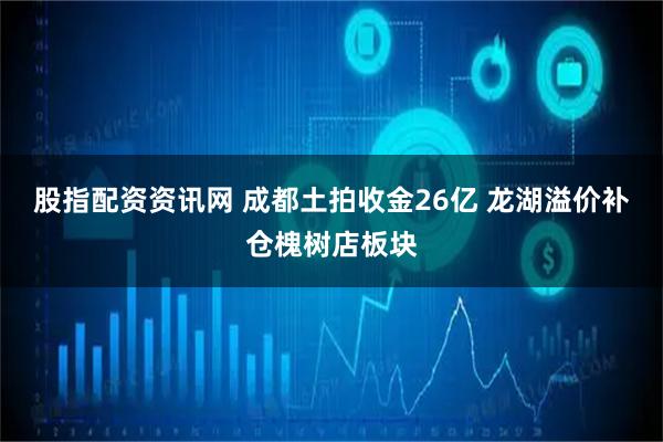 股指配资资讯网 成都土拍收金26亿 龙湖溢价补仓槐树店板块