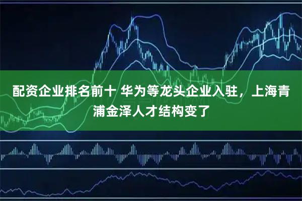 配资企业排名前十 华为等龙头企业入驻，上海青浦金泽人才结构变了