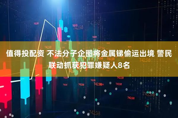 值得投配资 不法分子企图将金属锑偷运出境 警民联动抓获犯罪嫌疑人8名