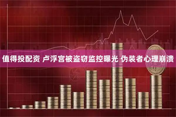 值得投配资 卢浮宫被盗窃监控曝光 伪装者心理崩溃