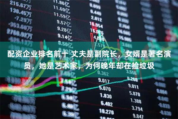 配资企业排名前十 丈夫是副院长，女婿是著名演员，她是艺术家，为何晚年却在捡垃圾