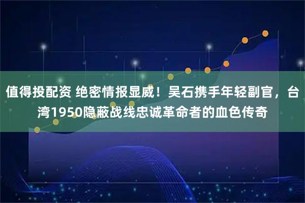 值得投配资 绝密情报显威！吴石携手年轻副官，台湾1950隐蔽战线忠诚革命者的血色传奇
