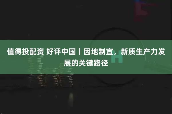 值得投配资 好评中国｜因地制宜，新质生产力发展的关键路径