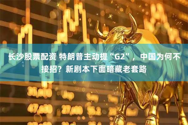 长沙股票配资 特朗普主动提“G2”，中国为何不接招？新剧本下面暗藏老套路
