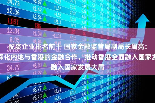 配资企业排名前十 国家金融监管局副局长周亮：将继续深化内地与香港的金融合作，推动香港全面融入国家发展大局