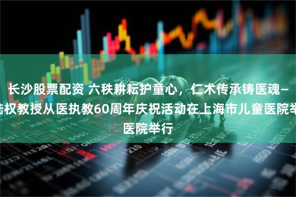 长沙股票配资 六秩耕耘护童心，仁术传承铸医魂——陆权教授从医执教60周年庆祝活动在上海市儿童医院举行