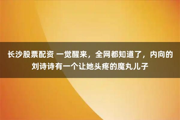 长沙股票配资 一觉醒来，全网都知道了，内向的刘诗诗有一个让她头疼的魔丸儿子