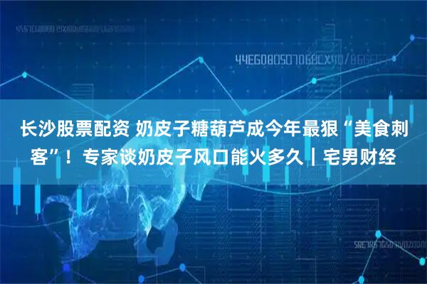 长沙股票配资 奶皮子糖葫芦成今年最狠“美食刺客”！专家谈奶皮子风口能火多久｜宅男财经