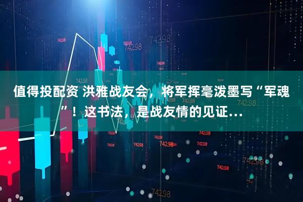 值得投配资 洪雅战友会，将军挥毫泼墨写“军魂”！这书法，是战友情的见证…