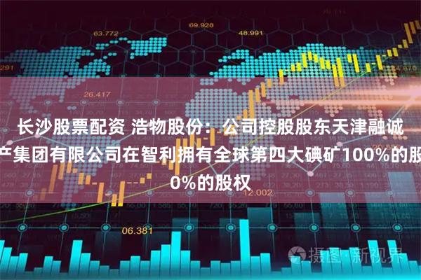 长沙股票配资 浩物股份：公司控股股东天津融诚物产集团有限公司在智利拥有全球第四大碘矿100%的股权