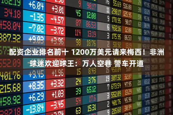 配资企业排名前十 1200万美元请来梅西！非洲球迷欢迎球王：万人空巷 警车开道