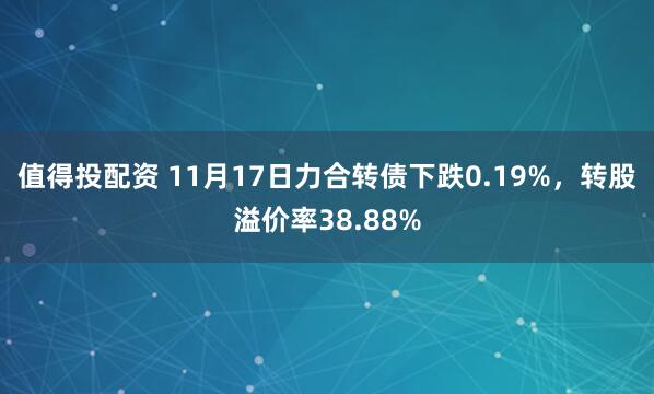 值得投配资 11月17日力合转债下跌0.19%，转股溢价率38.88%