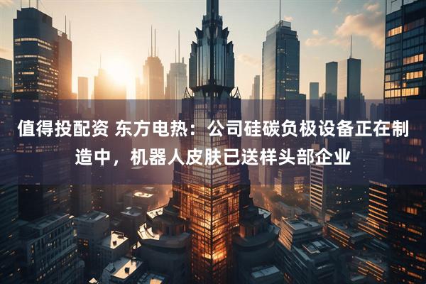 值得投配资 东方电热：公司硅碳负极设备正在制造中，机器人皮肤已送样头部企业