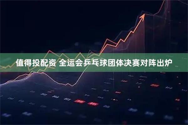 值得投配资 全运会乒乓球团体决赛对阵出炉