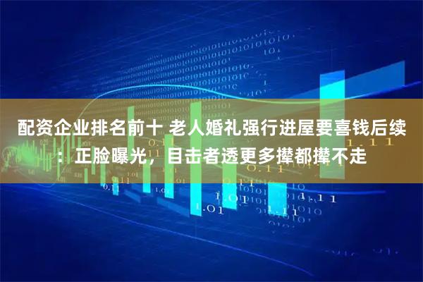 配资企业排名前十 老人婚礼强行进屋要喜钱后续：正脸曝光，目击者透更多撵都撵不走