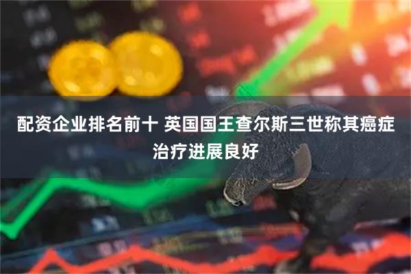 配资企业排名前十 英国国王查尔斯三世称其癌症治疗进展良好