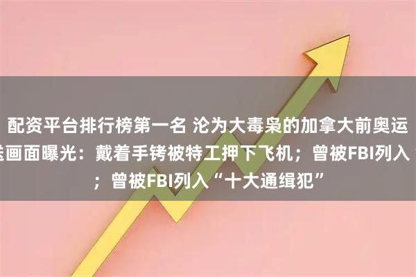 配资平台排行榜第一名 沦为大毒枭的加拿大前奥运选手落网 押送画面曝光：戴着手铐被特工押下飞机；曾被FBI列入“十大通缉犯”