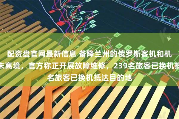 配资盘官网最新信息 备降兰州的俄罗斯客机和机组人员仍未离境，官方称正开展故障维修，239名旅客已换机抵达目的地