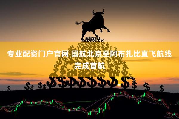 专业配资门户官网 国航北京至阿布扎比直飞航线完成首航