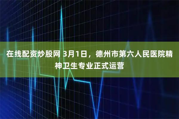 在线配资炒股网 3月1日，德州市第六人民医院精神卫生专业正式运营