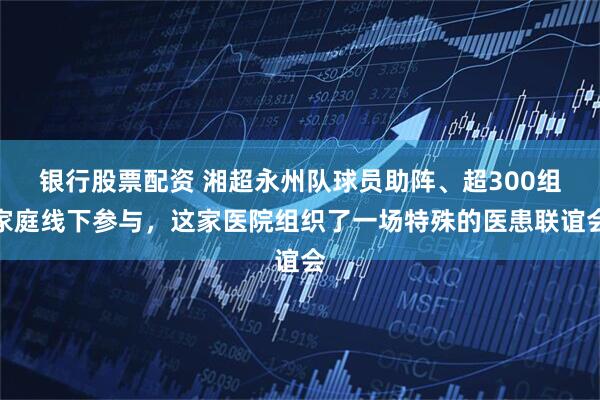 银行股票配资 湘超永州队球员助阵、超300组家庭线下参与，这家医院组织了一场特殊的医患联谊会