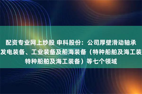 配资专业网上炒股 申科股份：公司厚壁滑动轴承目前主要应用于发电装备、工业装备及船海装备（特种船舶及海工装备）等七个领域