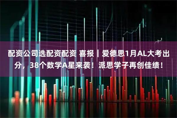 配资公司选配资配资 喜报｜爱德思1月AL大考出分，38个数学A星来袭！派思学子再创佳绩！