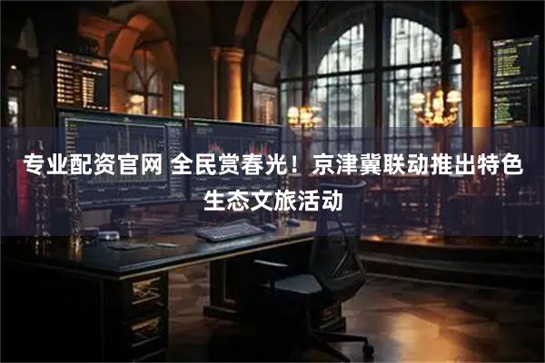 专业配资官网 全民赏春光！京津冀联动推出特色生态文旅活动
