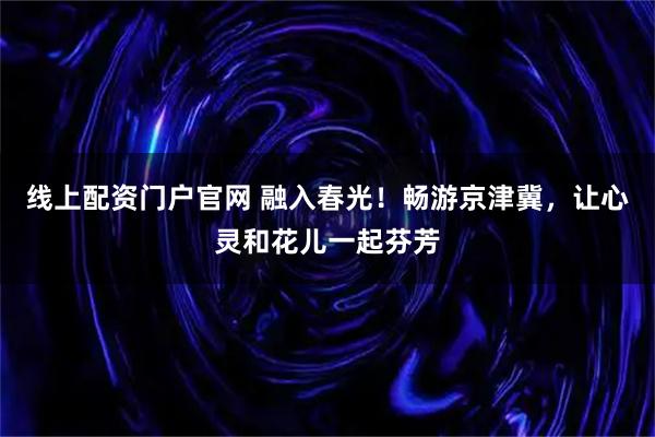 线上配资门户官网 融入春光！畅游京津冀，让心灵和花儿一起芬芳