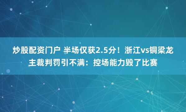 炒股配资门户 半场仅获2.5分！浙江vs铜梁龙主裁判罚引不满：控场能力毁了比赛