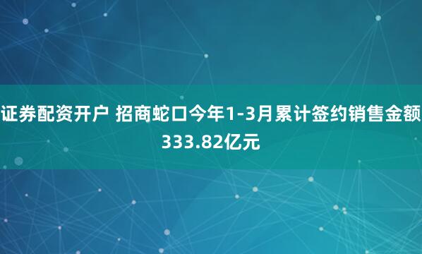 证券配资开户 招商蛇口今年1-3月累计签约销售金额333.82亿元