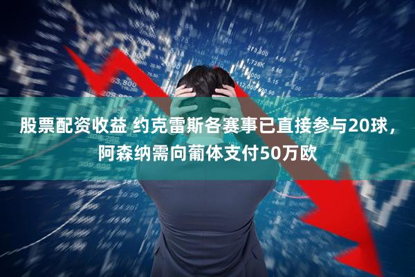 股票配资收益 约克雷斯各赛事已直接参与20球，阿森纳需向葡体支付50万欧