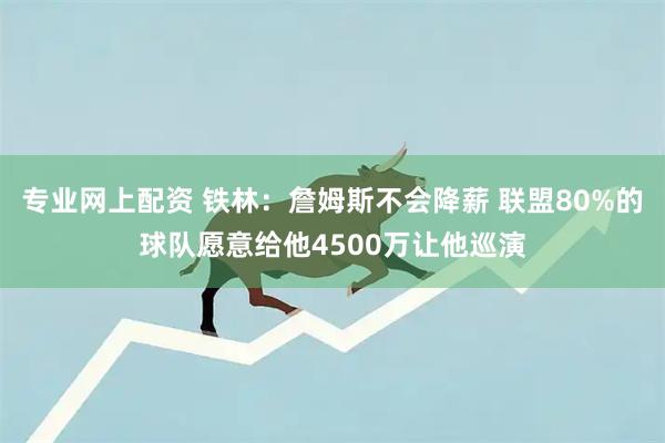 专业网上配资 铁林：詹姆斯不会降薪 联盟80%的球队愿意给他4500万让他巡演
