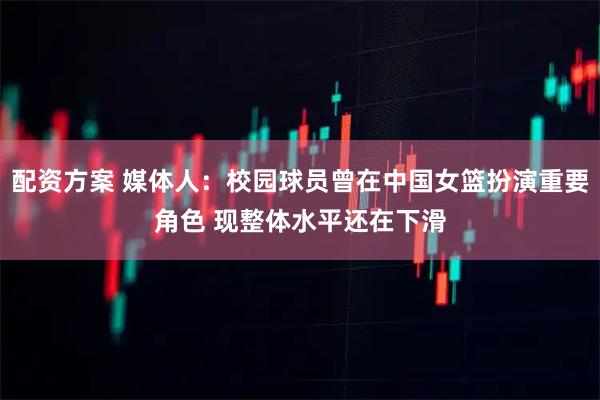 配资方案 媒体人：校园球员曾在中国女篮扮演重要角色 现整体水平还在下滑