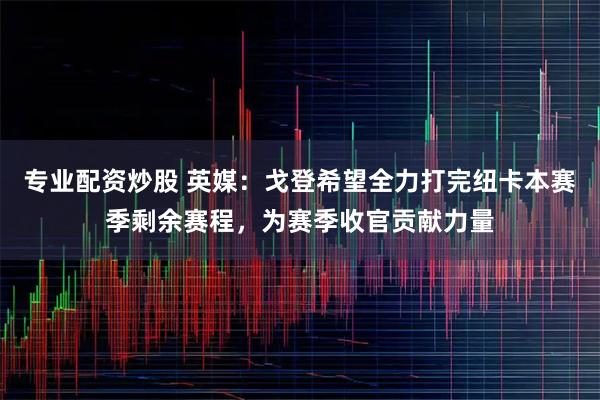 专业配资炒股 英媒：戈登希望全力打完纽卡本赛季剩余赛程，为赛季收官贡献力量