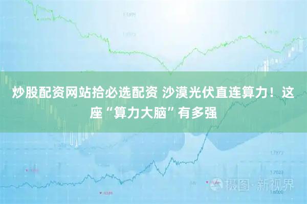 炒股配资网站拾必选配资 沙漠光伏直连算力！这座“算力大脑”有多强