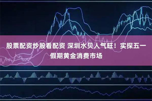股票配资炒股看配资 深圳水贝人气旺！实探五一假期黄金消费市场