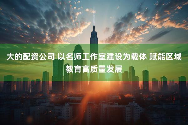大的配资公司 以名师工作室建设为载体 赋能区域教育高质量发展