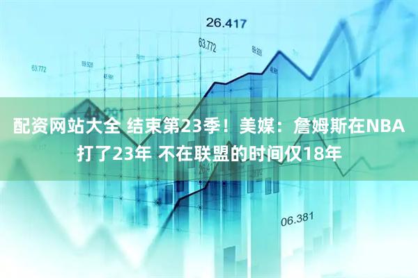 配资网站大全 结束第23季！美媒：詹姆斯在NBA打了23年 不在联盟的时间仅18年