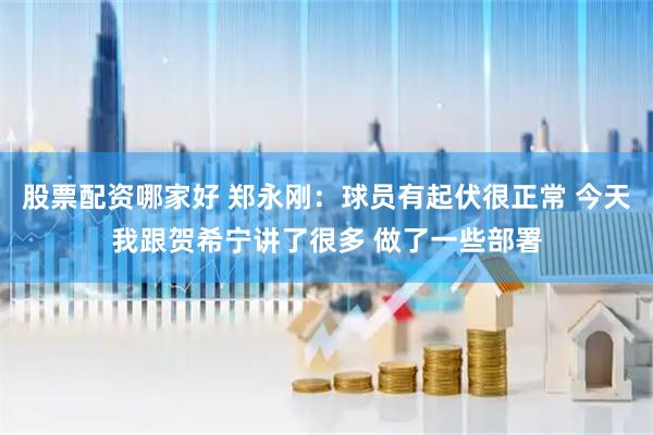 股票配资哪家好 郑永刚：球员有起伏很正常 今天我跟贺希宁讲了很多 做了一些部署