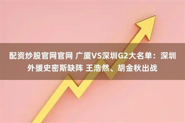 配资炒股官网官网 广厦VS深圳G2大名单：深圳外援史密斯缺阵 王浩然、胡金秋出战