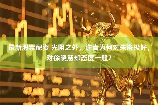 最新股票配资 光阴之外,许青为何对朱洛极好,对徐晓慧却态度一般?