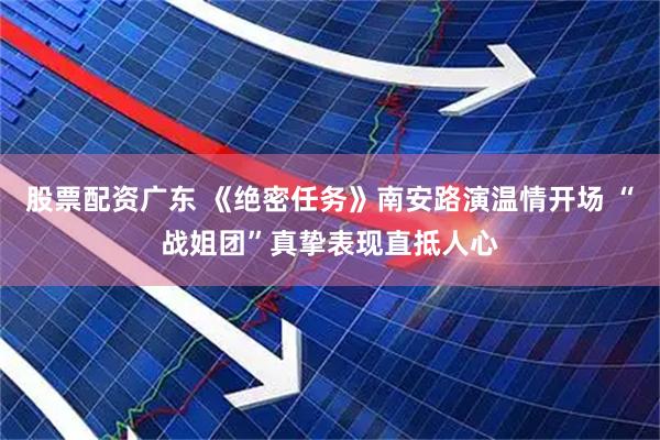 股票配资广东 《绝密任务》南安路演温情开场 “战姐团”真挚表现直抵人心