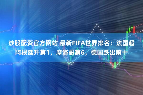 炒股配资官方网站 最新FIFA世界排名：法国超阿根廷升第1，摩洛哥第6，德国跌出前十