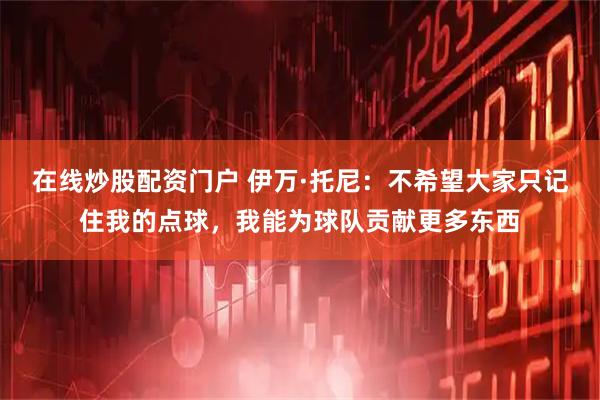 在线炒股配资门户 伊万·托尼：不希望大家只记住我的点球，我能为球队贡献更多东西