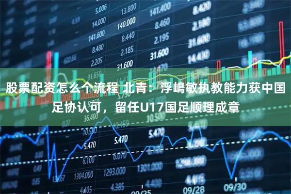 股票配资怎么个流程 北青：浮嶋敏执教能力获中国足协认可，留任U17国足顺理成章