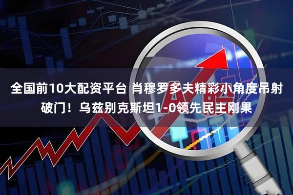 全国前10大配资平台 肖穆罗多夫精彩小角度吊射破门！乌兹别克斯坦1-0领先民主刚果