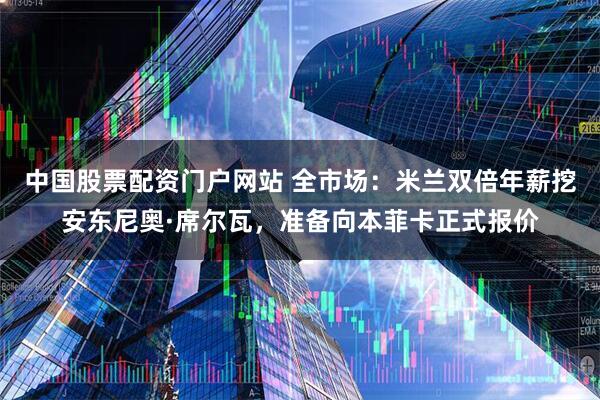 中国股票配资门户网站 全市场：米兰双倍年薪挖安东尼奥·席尔瓦，准备向本菲卡正式报价