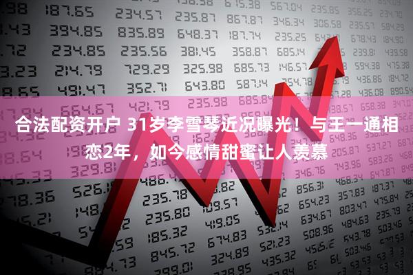 合法配资开户 31岁李雪琴近况曝光!与王一通相恋2年,如今感情甜蜜让人羡慕